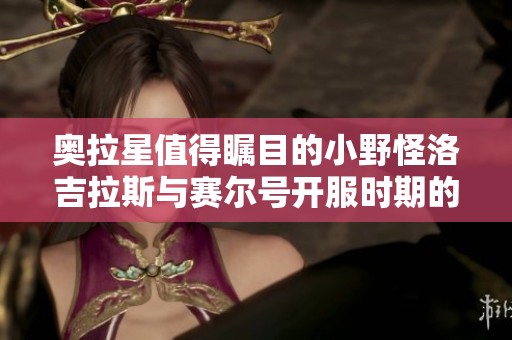 奥拉星值得瞩目的小野怪洛吉拉斯与赛尔号开服时期的独特魅力