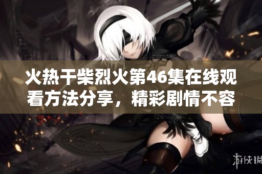 火热干柴烈火第46集在线观看方法分享，精彩剧情不容错过