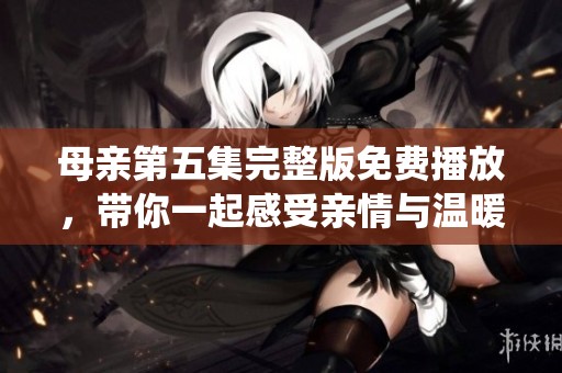 母亲第五集完整版免费播放，带你一起感受亲情与温暖的深刻演绎