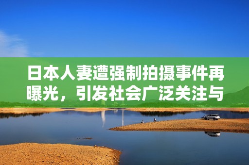 日本人妻遭强制拍摄事件再曝光，引发社会广泛关注与讨论