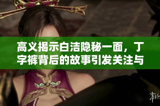 高义揭示白洁隐秘一面，丁字裤背后的故事引发关注与讨论
