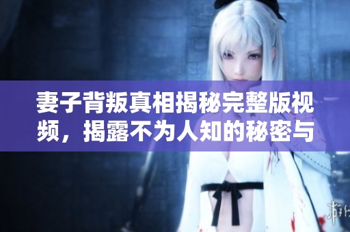 妻子背叛真相揭秘完整版视频，揭露不为人知的秘密与故事