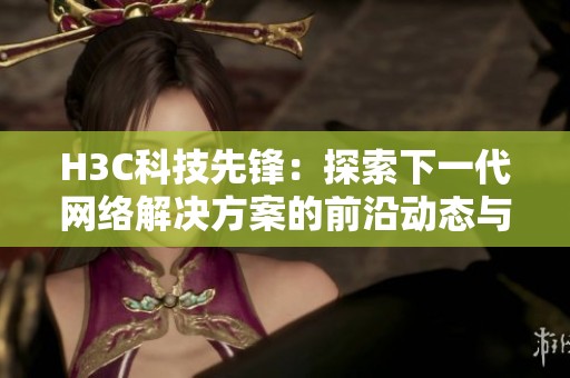 H3C科技先锋：探索下一代网络解决方案的前沿动态与应用潜力