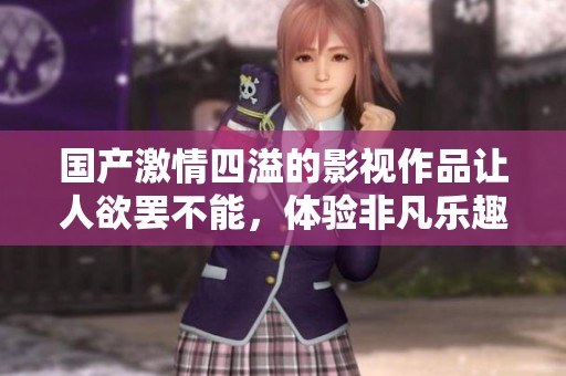 国产激情四溢的影视作品让人欲罢不能，体验非凡乐趣与刺激