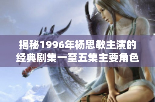 揭秘1996年杨思敏主演的经典剧集一至五集主要角色与演绎背后故事