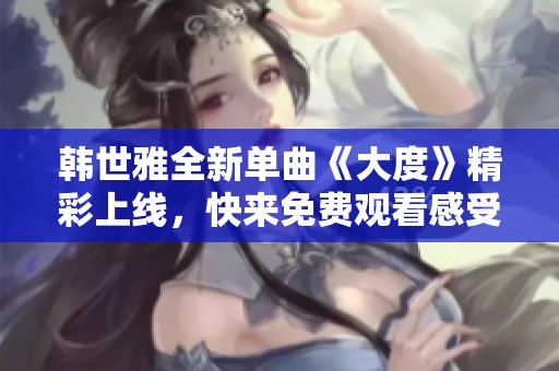 韩世雅全新单曲《大度》精彩上线，快来免费观看感受音乐魅力！