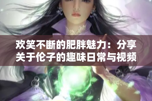 欢笑不断的肥胖魅力：分享关于伦子的趣味日常与视频推荐