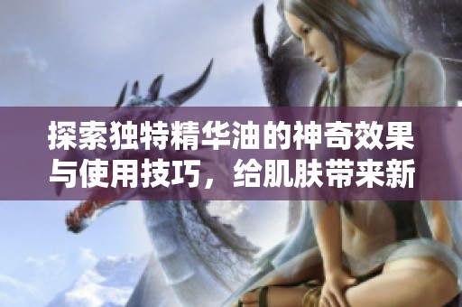 探索独特精华油的神奇效果与使用技巧，给肌肤带来新生