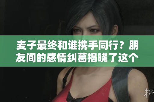 麦子最终和谁携手同行？朋友间的感情纠葛揭晓了这个答案
