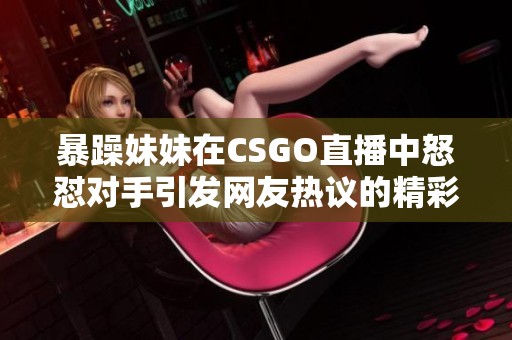 暴躁妹妹在CSGO直播中怒怼对手引发网友热议的精彩时刻