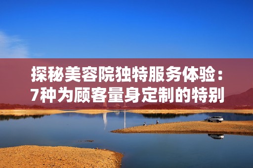 探秘美容院独特服务体验：7种为顾客量身定制的特别待遇