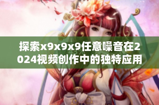 探索x9x9x9任意噪音在2024视频创作中的独特应用与影响
