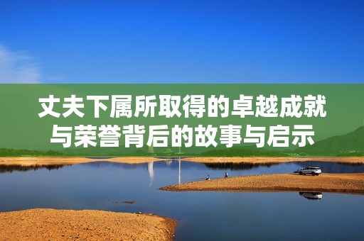 丈夫下属所取得的卓越成就与荣誉背后的故事与启示