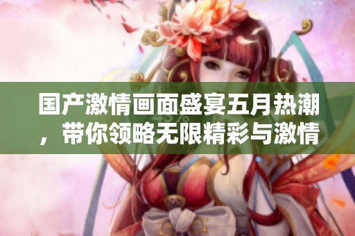 国产激情画面盛宴五月热潮，带你领略无限精彩与激情无限的魅力