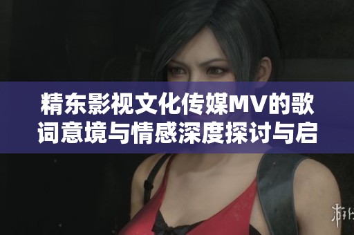 精东影视文化传媒MV的歌词意境与情感深度探讨与启示分享