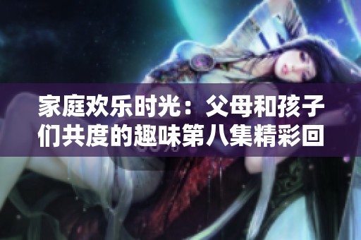 家庭欢乐时光：父母和孩子们共度的趣味第八集精彩回顾