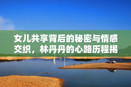 女儿共享背后的秘密与情感交织，林丹丹的心路历程揭示人生真谛