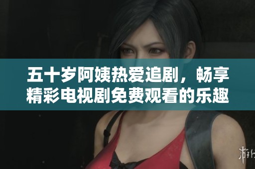 五十岁阿姨热爱追剧，畅享精彩电视剧免费观看的乐趣与快乐