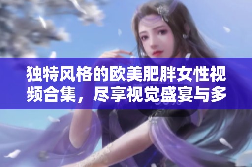 独特风格的欧美肥胖女性视频合集，尽享视觉盛宴与多元化欣赏体验