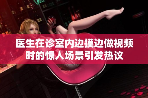 医生在诊室内边摸边做视频时的惊人场景引发热议