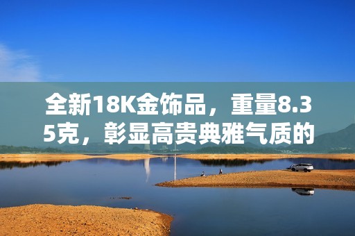 全新18K金饰品，重量8.35克，彰显高贵典雅气质的理想选择