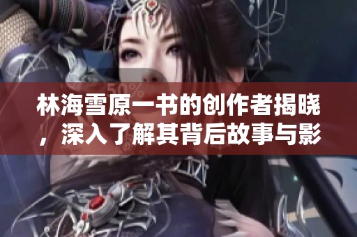 林海雪原一书的创作者揭晓，深入了解其背后故事与影响力