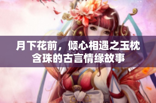 月下花前，倾心相遇之玉枕含珠的古言情缘故事