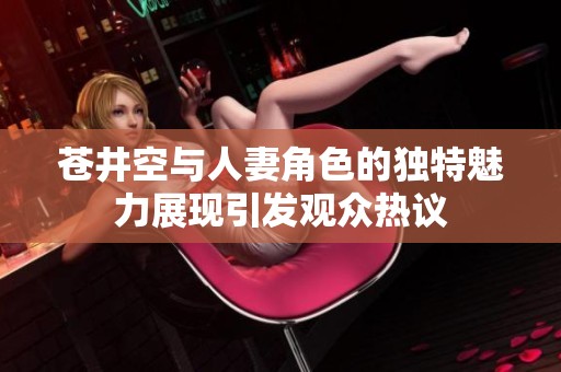 苍井空与人妻角色的独特魅力展现引发观众热议