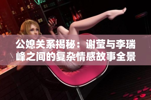 公媳关系揭秘：谢莹与李瑞峰之间的复杂情感故事全景解析