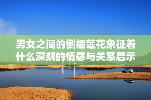 男女之间的倒插莲花象征着什么深刻的情感与关系启示