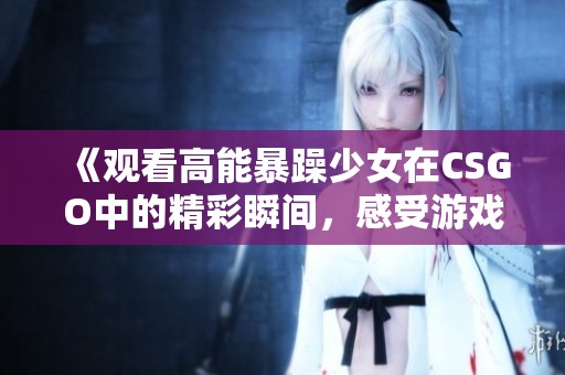 《观看高能暴躁少女在CSGO中的精彩瞬间，感受游戏的激情与欢乐》