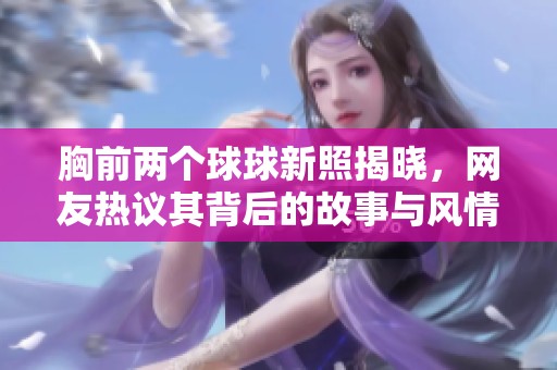 胸前两个球球新照揭晓，网友热议其背后的故事与风情