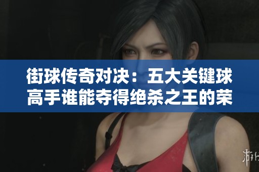 街球传奇对决：五大关键球高手谁能夺得绝杀之王的荣誉