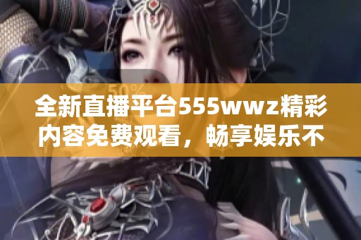 全新直播平台555wwz精彩内容免费观看，畅享娱乐不停歇
