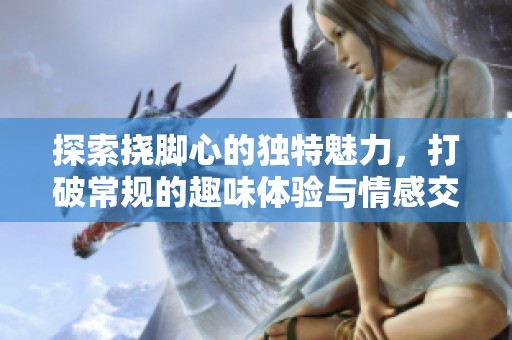 探索挠脚心的独特魅力，打破常规的趣味体验与情感交流
