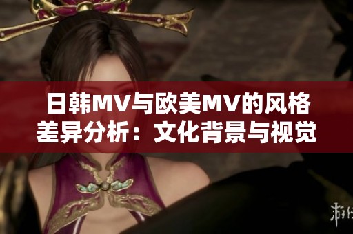 日韩MV与欧美MV的风格差异分析：文化背景与视觉表现的对比探讨