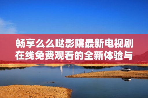 畅享么么哒影院最新电视剧在线免费观看的全新体验与精彩内容