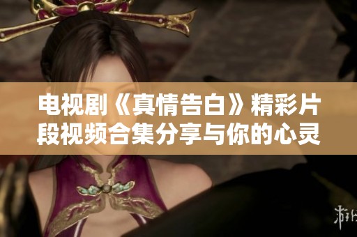 电视剧《真情告白》精彩片段视频合集分享与你的心灵交汇