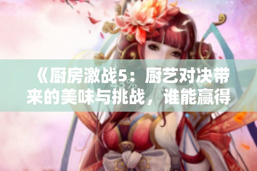 《厨房激战5：厨艺对决带来的美味与挑战，谁能赢得冠军？》
