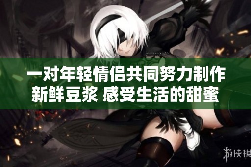 一对年轻情侣共同努力制作新鲜豆浆 感受生活的甜蜜与温暖