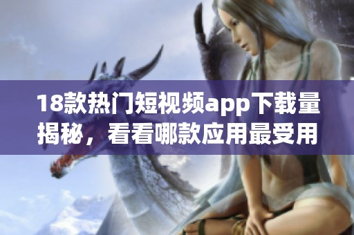 18款热门短视频app下载量揭秘，看看哪款应用最受用户欢迎
