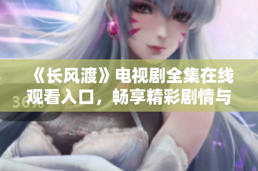 《长风渡》电视剧全集在线观看入口，畅享精彩剧情与感人故事
