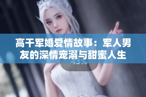 高干军婚爱情故事：军人男友的深情宠溺与甜蜜人生