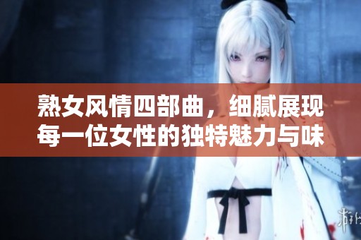 熟女风情四部曲，细腻展现每一位女性的独特魅力与味道