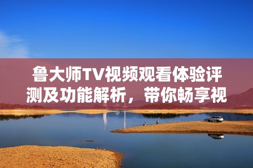 鲁大师TV视频观看体验评测及功能解析，带你畅享视听盛宴