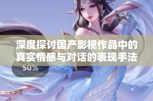 深度探讨国产影视作品中的真实情感与对话的表现手法与创作挑战