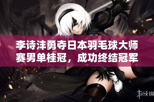 李诗沣勇夺日本羽毛球大师赛男单桂冠，成功终结冠军荒