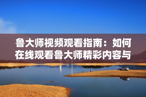 鲁大师视频观看指南：如何在线观看鲁大师精彩内容与技巧分享