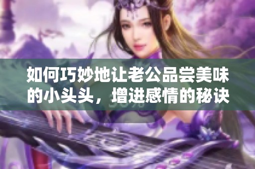 如何巧妙地让老公品尝美味的小头头，增进感情的秘诀是什么