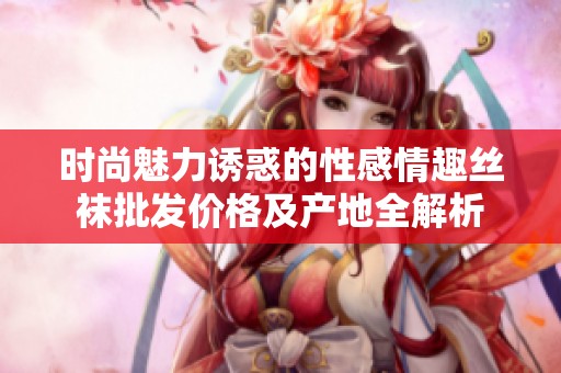 时尚魅力诱惑的性感情趣丝袜批发价格及产地全解析